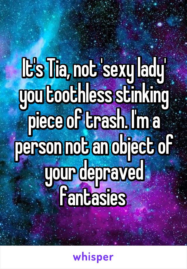 It's Tia, not 'sexy lady' you toothless stinking piece of trash. I'm a person not an object of your depraved fantasies 