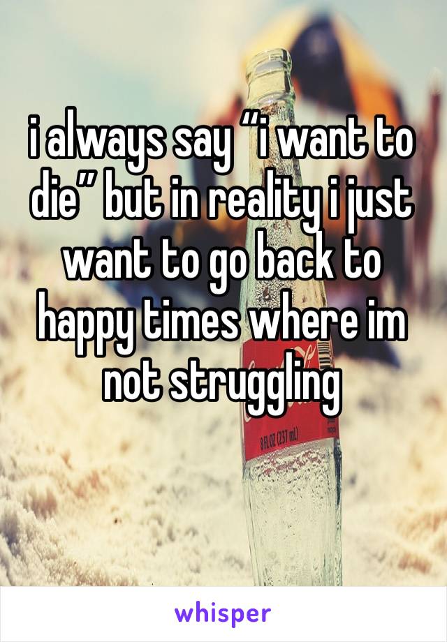 i always say “i want to die” but in reality i just want to go back to happy times where im not struggling