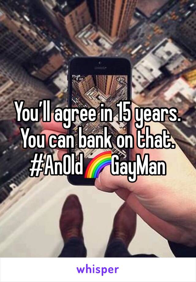You’ll agree in 15 years. 
You can bank on that. 
#AnOld🌈GayMan