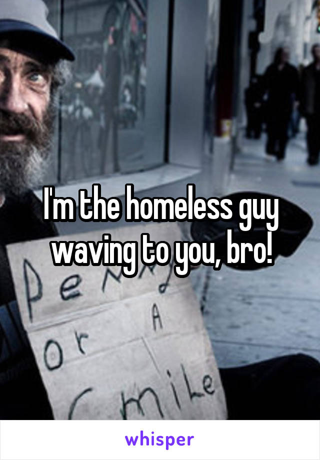 I'm the homeless guy waving to you, bro!