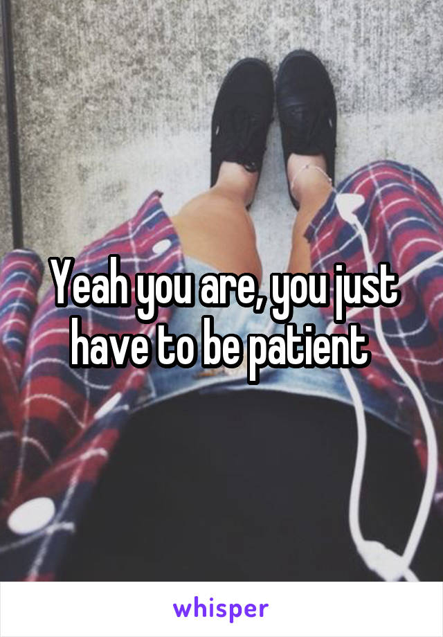 Yeah you are, you just have to be patient 