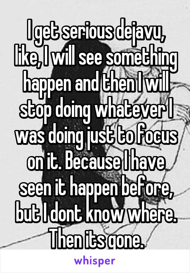 I get serious dejavu, like, I will see something happen and then I will stop doing whatever I was doing just to focus on it. Because I have seen it happen before, but I dont know where. Then its gone.