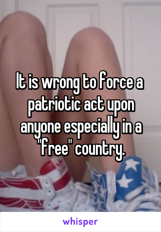 It is wrong to force a  patriotic act upon anyone especially in a "free" country.
