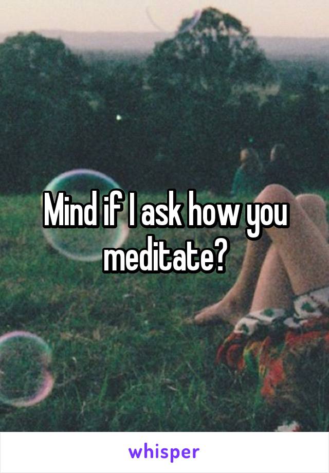 Mind if I ask how you meditate?