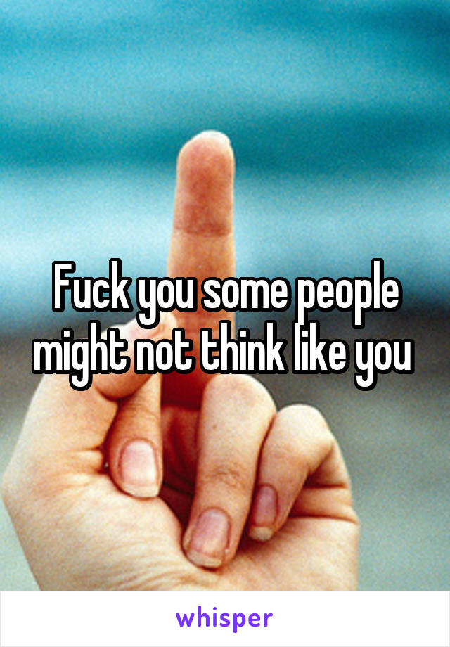 Fuck you some people might not think like you 