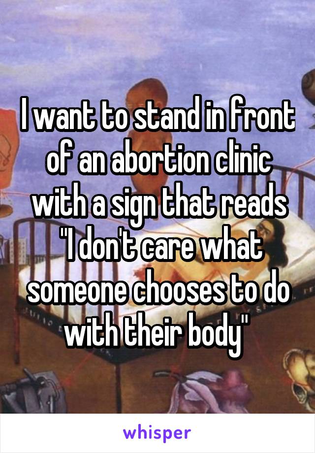 I want to stand in front of an abortion clinic with a sign that reads
 "I don't care what someone chooses to do with their body" 