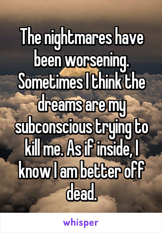 The nightmares have been worsening. Sometimes I think the dreams are my subconscious trying to kill me. As if inside, I know I am better off dead.