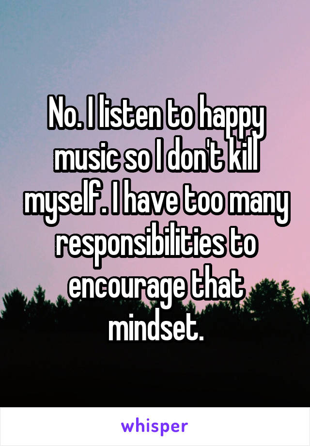 No. I listen to happy music so I don't kill myself. I have too many responsibilities to encourage that mindset.