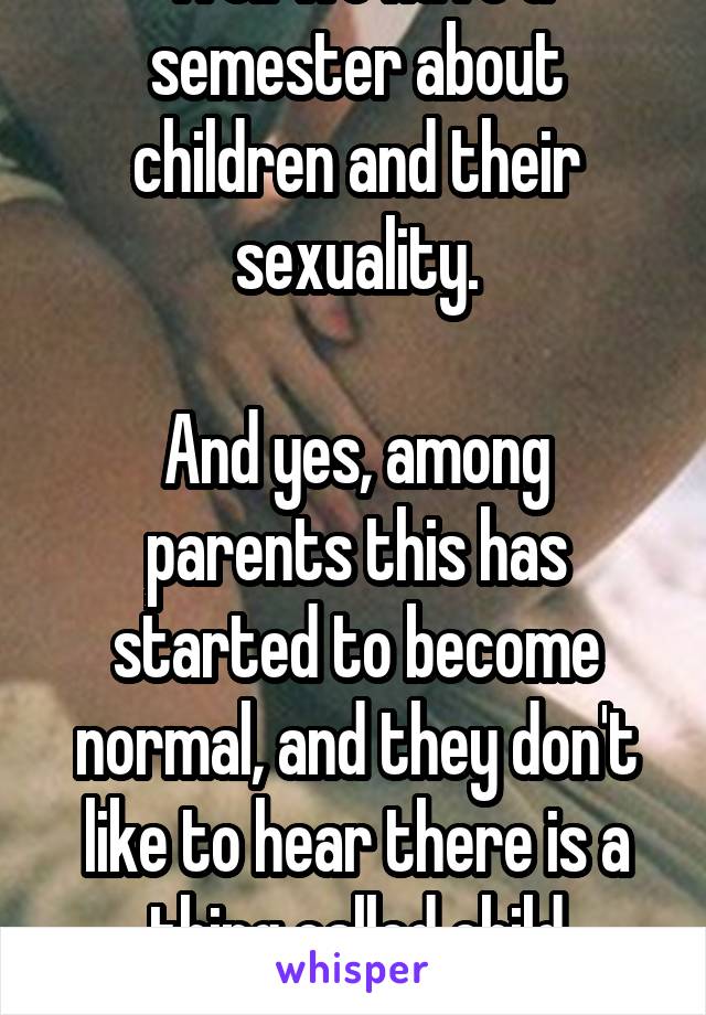 Well we have a semester about children and their sexuality.

And yes, among parents this has started to become normal, and they don't like to hear there is a thing called child sexuality.