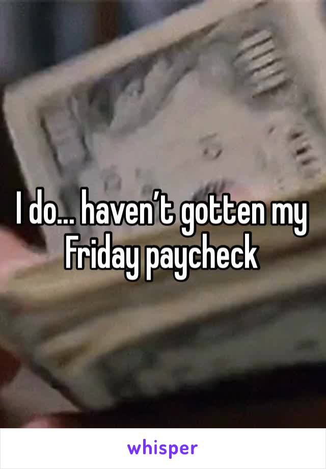 I do... haven’t gotten my Friday paycheck 