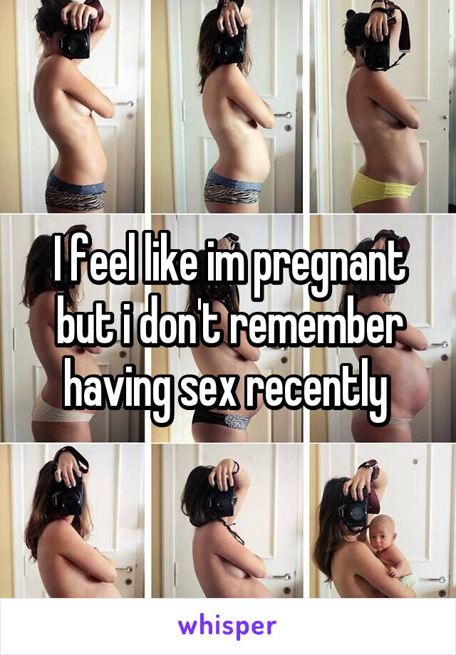 I feel like im pregnant but i don't remember having sex recently 