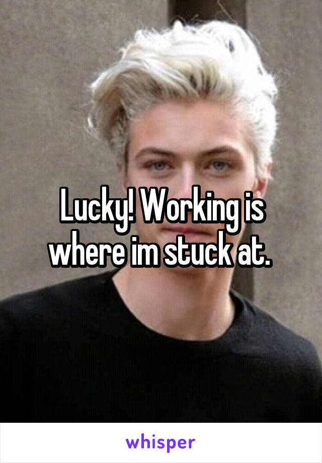 Lucky! Working is where im stuck at. 