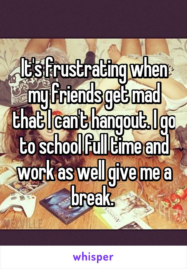 It's frustrating when my friends get mad that I can't hangout. I go to school full time and work as well give me a break. 