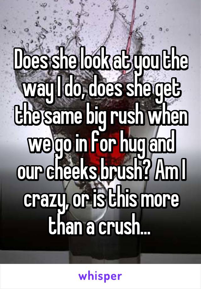 Does she look at you the way I do, does she get the same big rush when we go in for hug and our cheeks brush? Am I crazy, or is this more than a crush... 