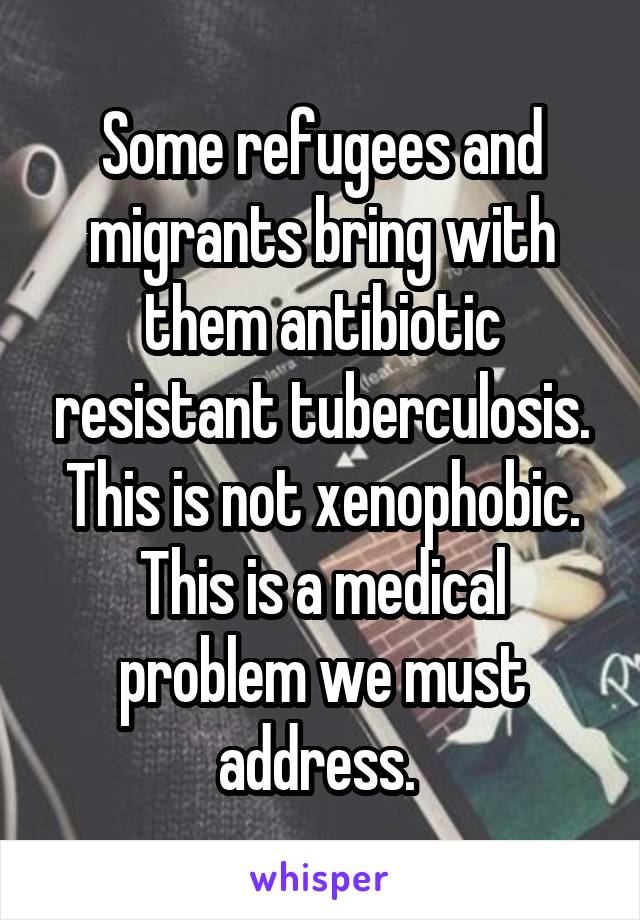 Some refugees and migrants bring with them antibiotic resistant tuberculosis. This is not xenophobic. This is a medical problem we must address. 