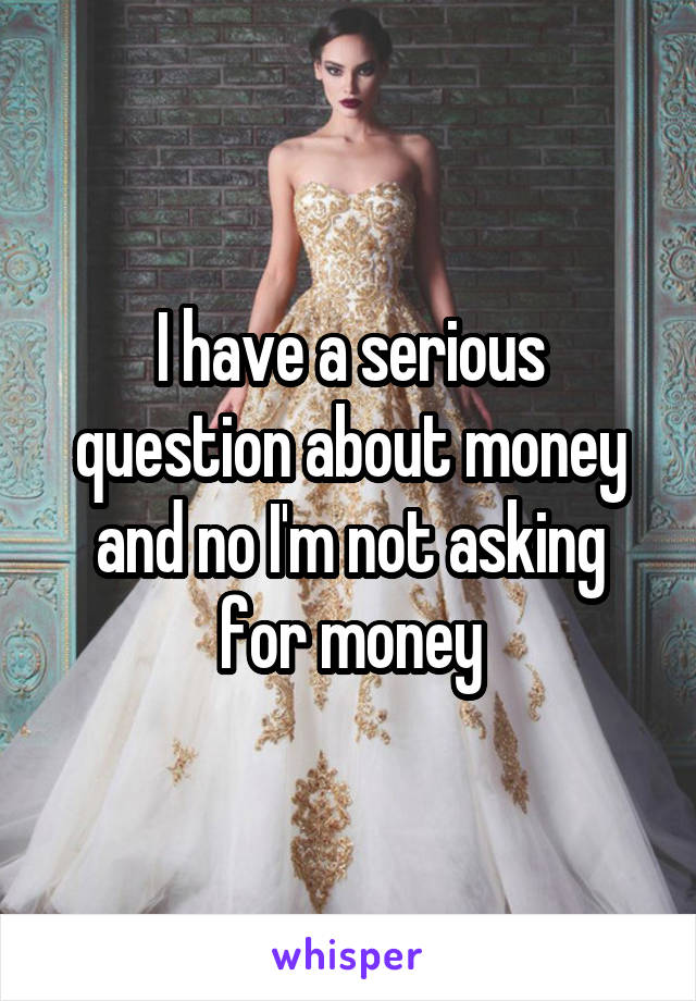 I have a serious question about money and no I'm not asking for money