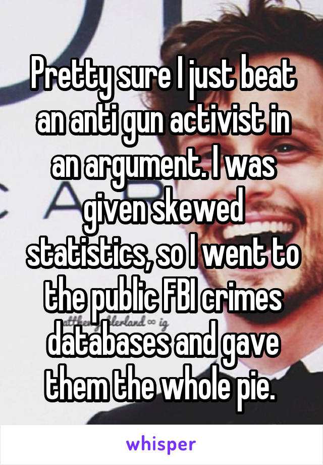 Pretty sure I just beat an anti gun activist in an argument. I was given skewed statistics, so I went to the public FBI crimes databases and gave them the whole pie. 