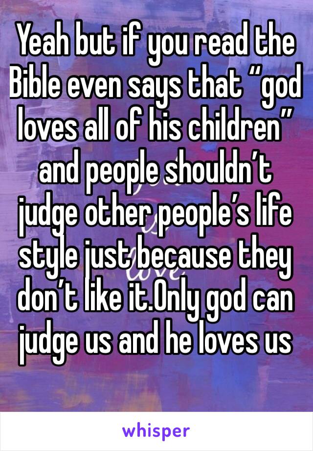 Yeah but if you read the Bible even says that “god loves all of his children” and people shouldn’t judge other people’s life style just because they don’t like it.Only god can judge us and he loves us