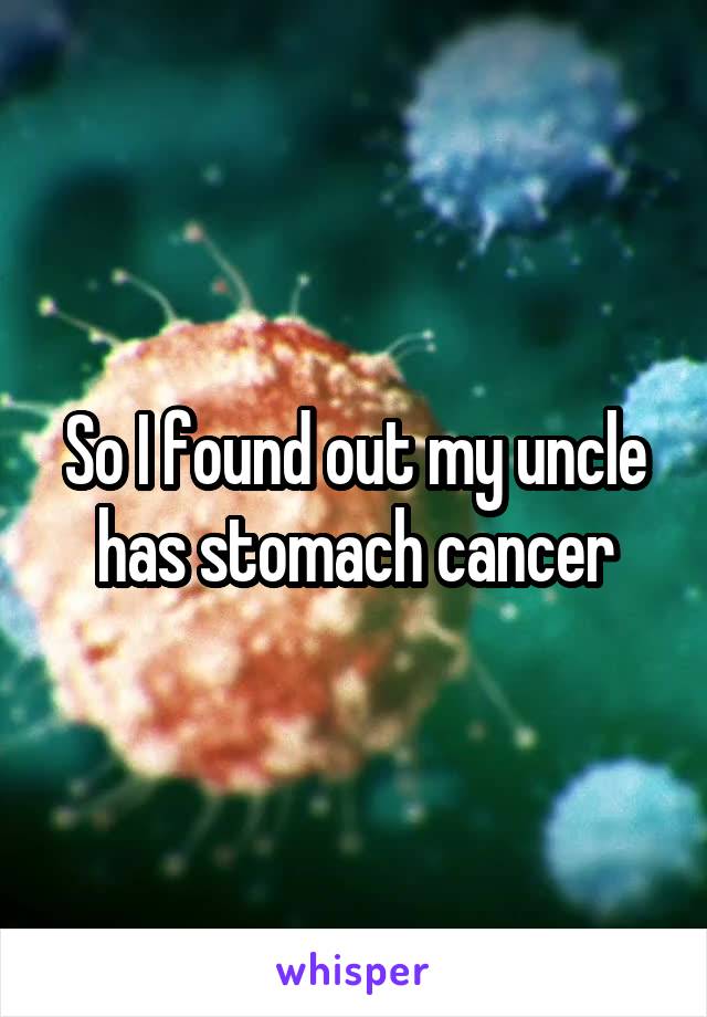 So I found out my uncle has stomach cancer