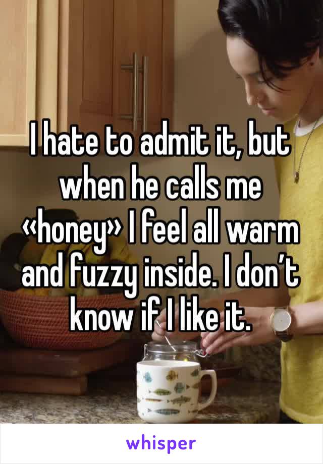 I hate to admit it, but when he calls me «honey» I feel all warm and fuzzy inside. I don’t know if I like it.