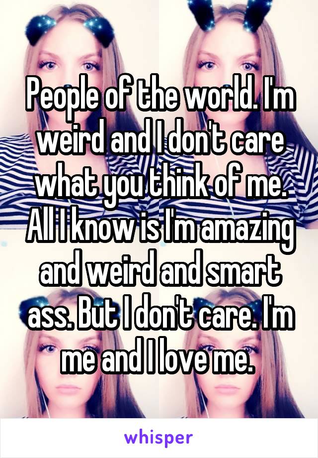 People of the world. I'm weird and I don't care what you think of me. All I know is I'm amazing and weird and smart ass. But I don't care. I'm me and I love me. 