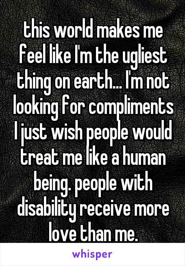 this world makes me feel like I'm the ugliest thing on earth... I'm not looking for compliments I just wish people would treat me like a human being. people with disability receive more love than me.