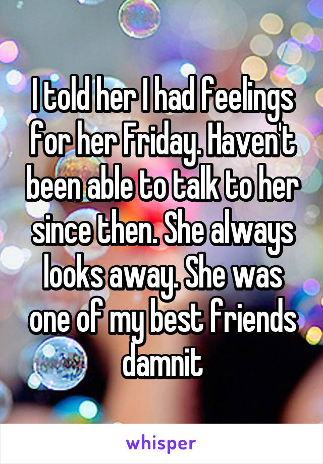 I told her I had feelings for her Friday. Haven't been able to talk to her since then. She always looks away. She was one of my best friends damnit