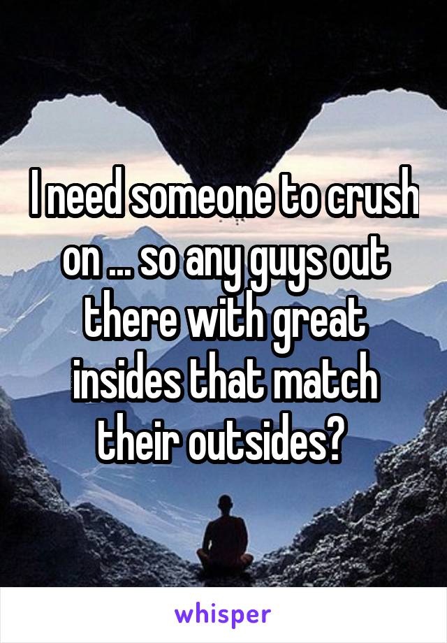 I need someone to crush on ... so any guys out there with great insides that match their outsides? 