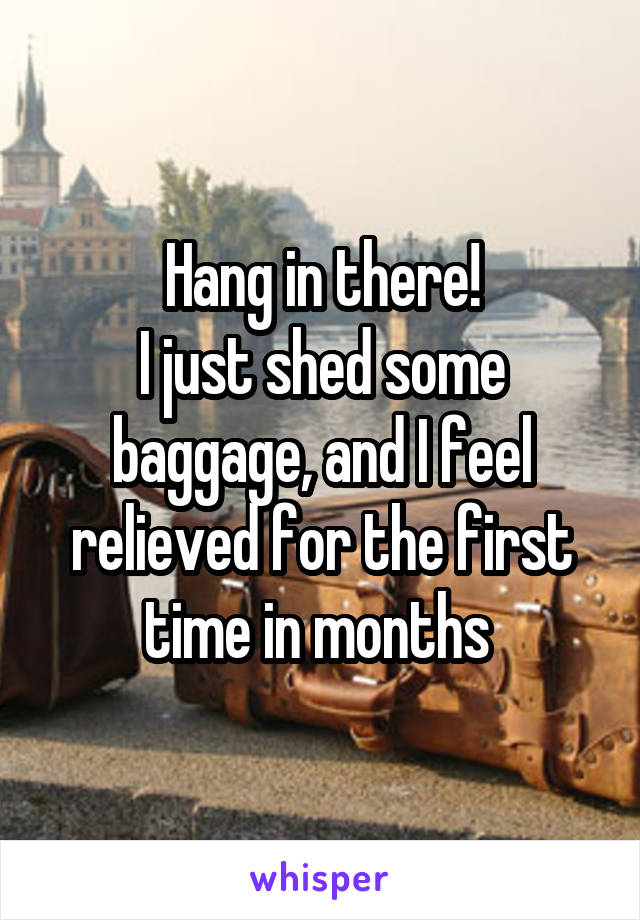 Hang in there!
I just shed some baggage, and I feel relieved for the first time in months 