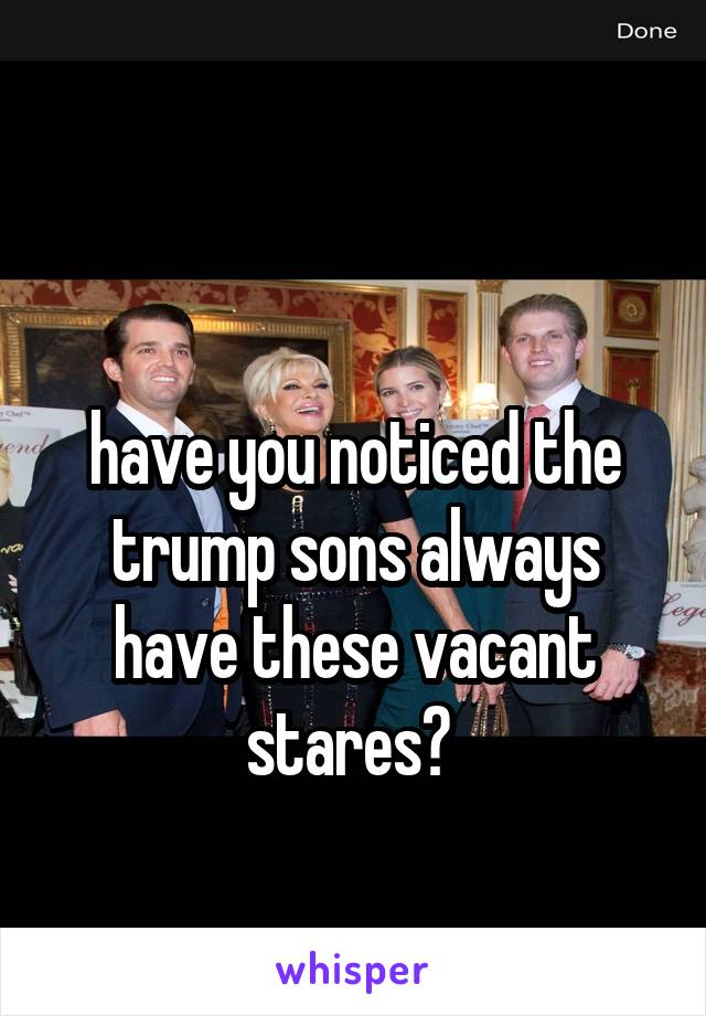 

have you noticed the trump sons always have these vacant stares? 