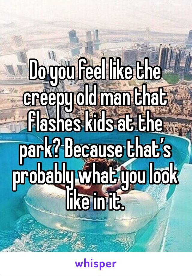Do you feel like the creepy old man that flashes kids at the park? Because that’s probably what you look like in it. 