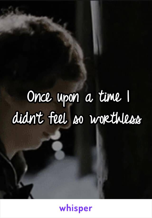 Once upon a time I didn't feel so worthless.