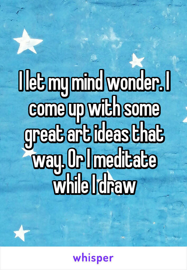 I let my mind wonder. I come up with some great art ideas that way. Or I meditate while I draw