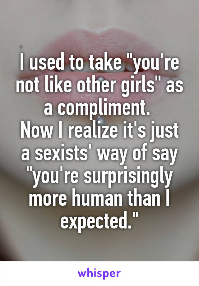 I used to take "you're not like other girls" as a compliment. 
Now I realize it's just a sexists' way of say "you're surprisingly more human than I expected."