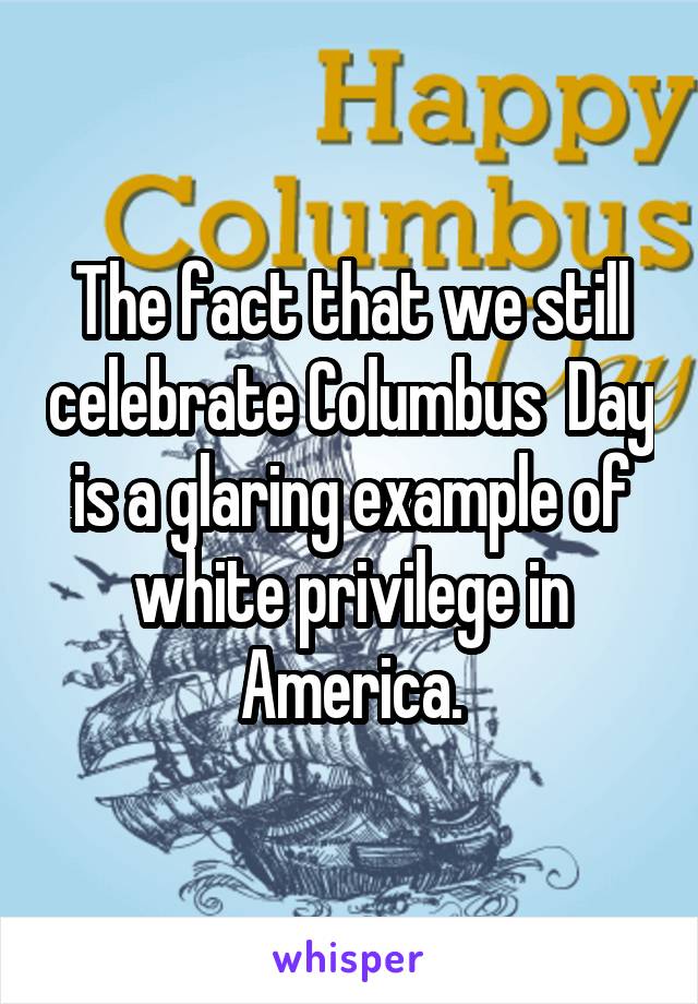 The fact that we still celebrate Columbus  Day is a glaring example of white privilege in America.