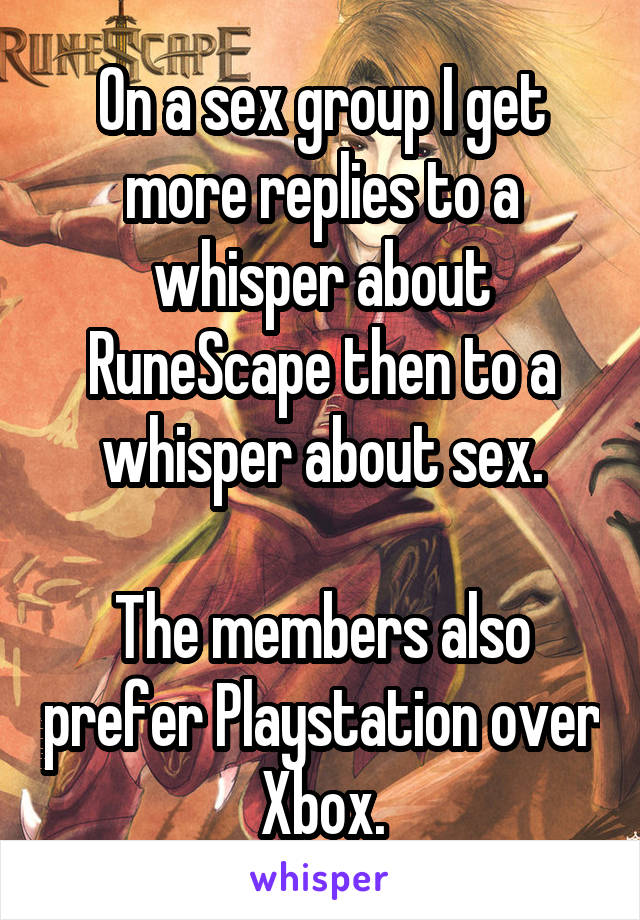 On a sex group I get more replies to a whisper about RuneScape then to a whisper about sex.

The members also prefer Playstation over Xbox.