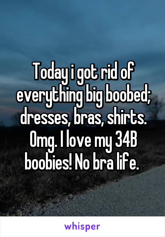 Today i got rid of everything big boobed; dresses, bras, shirts. Omg. I love my 34B boobies! No bra life. 