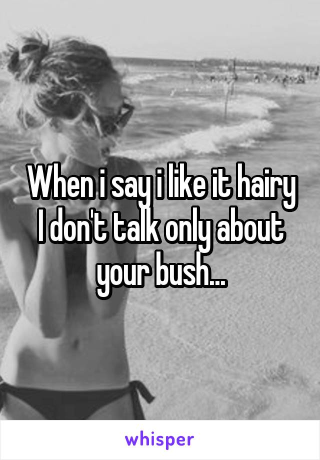 When i say i like it hairy I don't talk only about your bush...