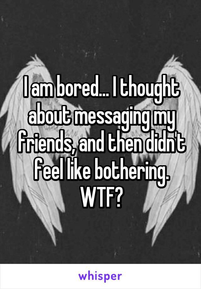 I am bored... I thought about messaging my friends, and then didn't feel like bothering. WTF?