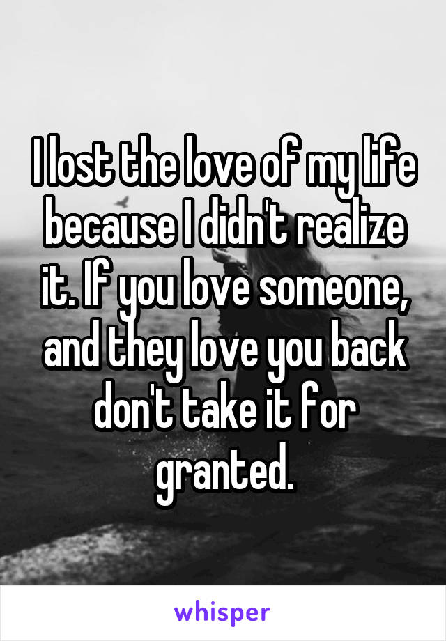 I lost the love of my life because I didn't realize it. If you love someone, and they love you back don't take it for granted.