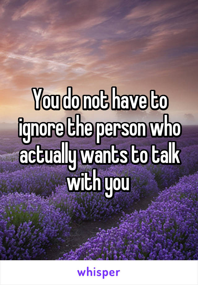 You do not have to ignore the person who actually wants to talk with you 