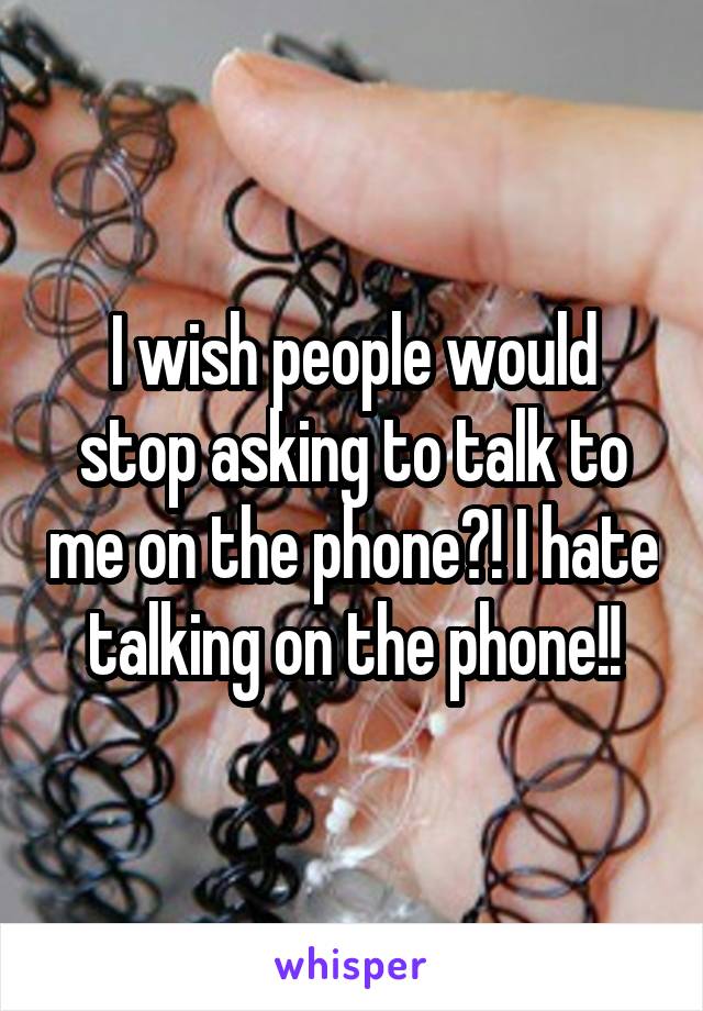 I wish people would stop asking to talk to me on the phone?! I hate talking on the phone!!