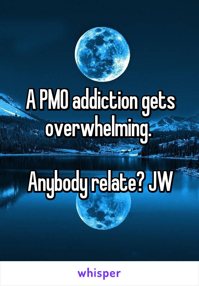 A PMO addiction gets overwhelming. 

Anybody relate? JW