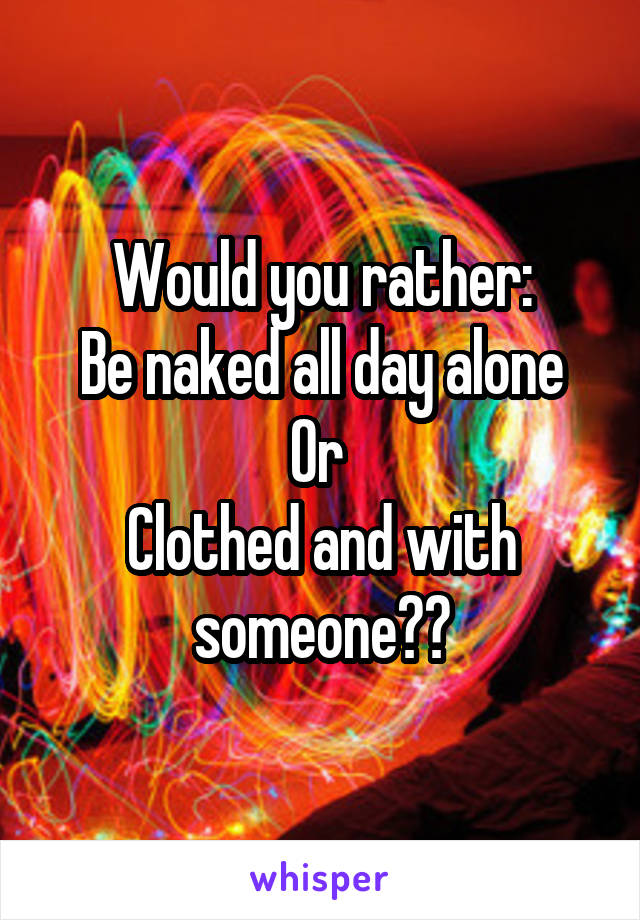 Would you rather:
Be naked all day alone Or 
Clothed and with someone??