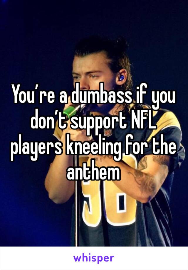 You’re a dumbass if you don’t support NFL players kneeling for the anthem