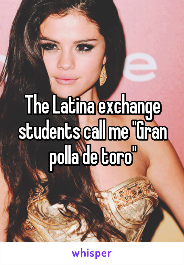 The Latina exchange students call me "Gran polla de toro"