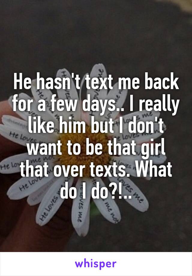 He hasn't text me back for a few days.. I really like him but I don't want to be that girl that over texts. What do I do?!..