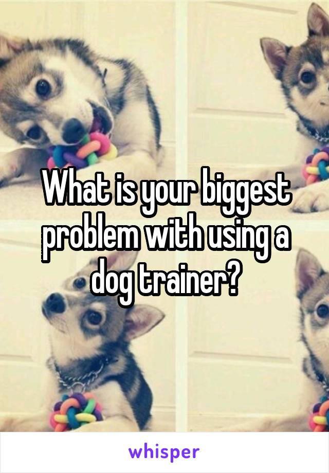 What is your biggest problem with using a dog trainer?