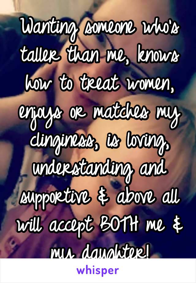 Wanting someone who's taller than me, knows how to treat women, enjoys or matches my clinginess, is loving, understanding and supportive & above all will accept BOTH me & my daughter!