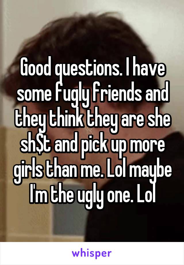 Good questions. I have some fugly friends and they think they are she sh$t and pick up more girls than me. Lol maybe I'm the ugly one. Lol
